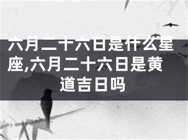 六月二十六日是什么星座,六月二十六日是黄道吉日吗