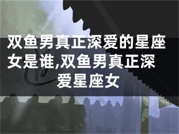 双鱼男真正深爱的星座女是谁,双鱼男真正深爱星座女