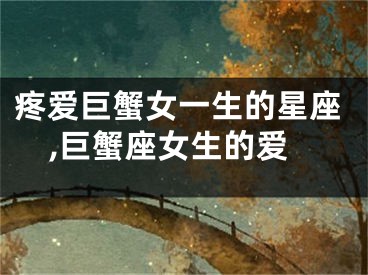 疼爱巨蟹女一生的星座,巨蟹座女生的爱