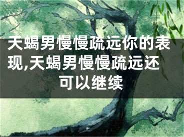 天蝎男慢慢疏远你的表现,天蝎男慢慢疏远还可以继续