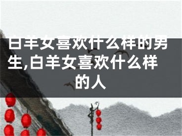 白羊女喜欢什么样的男生,白羊女喜欢什么样的人