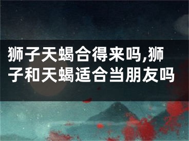 狮子天蝎合得来吗,狮子和天蝎适合当朋友吗