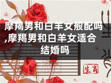 摩羯男和白羊女般配吗,摩羯男和白羊女适合结婚吗