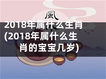 2018年属什么生肖(2018年属什么生肖的宝宝几岁)