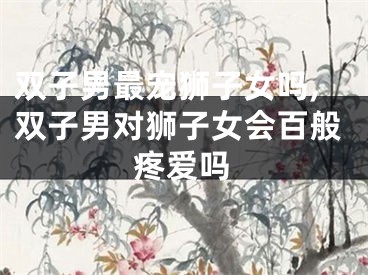 双子男最宠狮子女吗,双子男对狮子女会百般疼爱吗