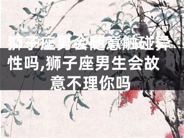狮子座男会随意触碰异性吗,狮子座男生会故意不理你吗