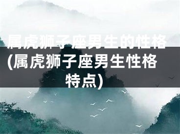属虎狮子座男生的性格(属虎狮子座男生性格特点)