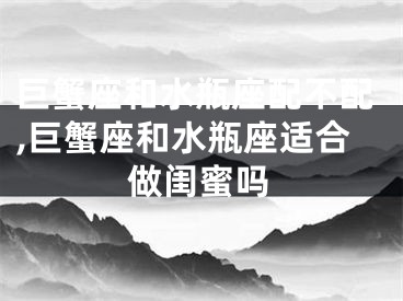 巨蟹座和水瓶座配不配,巨蟹座和水瓶座适合做闺蜜吗