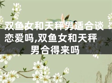 双鱼女和天秤男适合谈恋爱吗,双鱼女和天秤男合得来吗