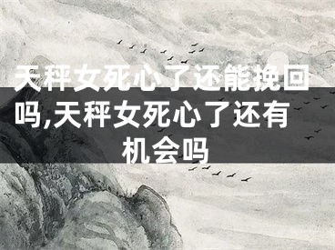 天秤女死心了还能挽回吗,天秤女死心了还有机会吗