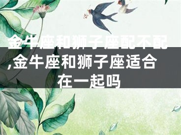 金牛座和狮子座配不配,金牛座和狮子座适合在一起吗