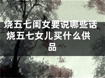 烧五七闺女要说哪些话 烧五七女儿买什么供品