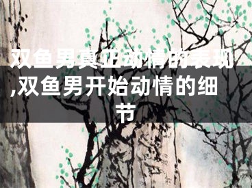 双鱼男真正动情的表现,双鱼男开始动情的细节