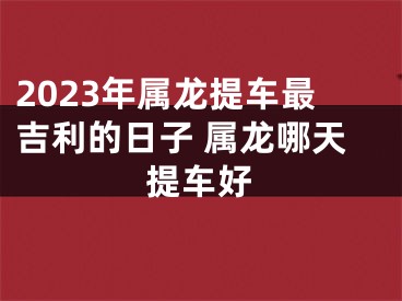 2023年属龙提车最吉利的日子 属龙哪天提车好