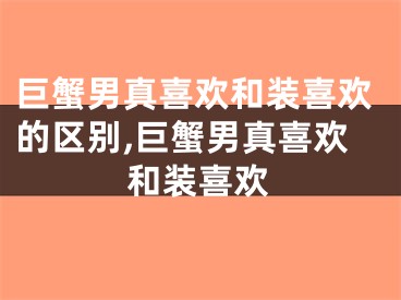 巨蟹男真喜欢和装喜欢的区别,巨蟹男真喜欢和装喜欢