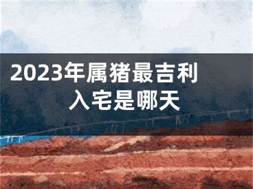 2023年属猪最吉利入宅是哪天