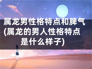 属龙男性格特点和脾气(属龙的男人性格特点是什么样子)
