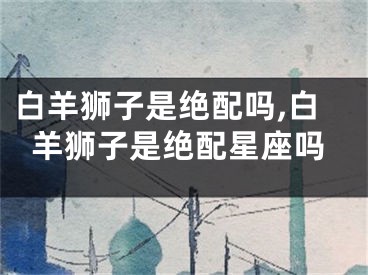 白羊狮子是绝配吗,白羊狮子是绝配星座吗