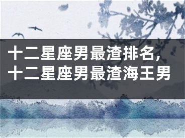 十二星座男最渣排名,十二星座男最渣海王男