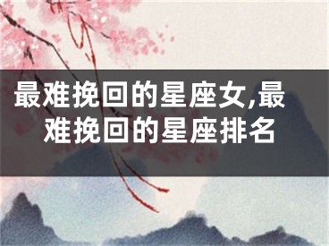 最难挽回的星座女,最难挽回的星座排名