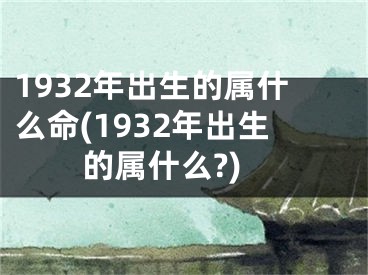 1932年出生的属什么命(1932年出生的属什么?)