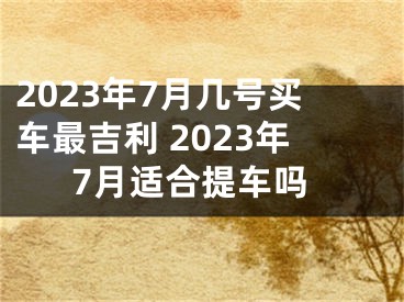2023年7月几号买车最吉利 2023年7月适合提车吗
