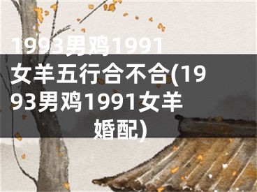 1993男鸡1991女羊五行合不合(1993男鸡1991女羊婚配)