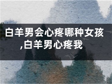 白羊男会心疼哪种女孩,白羊男心疼我