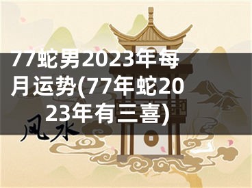 77蛇男2023年每月运势(77年蛇2023年有三喜)