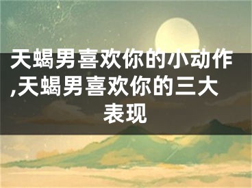 天蝎男喜欢你的小动作,天蝎男喜欢你的三大表现
