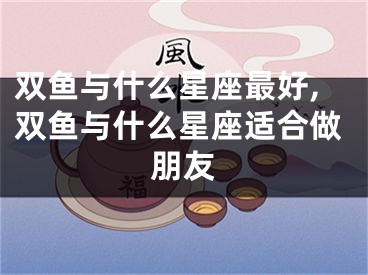 双鱼与什么星座最好,双鱼与什么星座适合做朋友