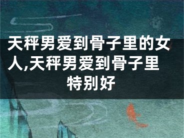 天秤男爱到骨子里的女人,天秤男爱到骨子里特别好