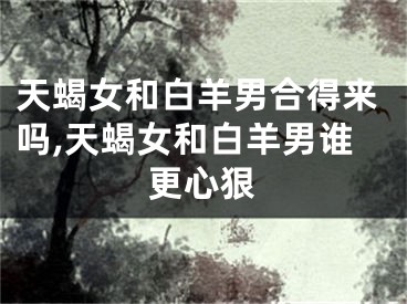 天蝎女和白羊男合得来吗,天蝎女和白羊男谁更心狠
