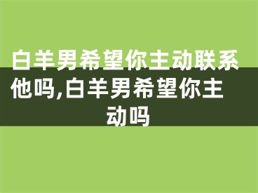 白羊男希望你主动联系他吗,白羊男希望你主动吗