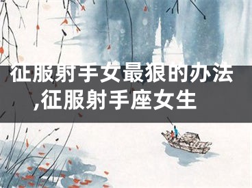征服射手女最狠的办法,征服射手座女生