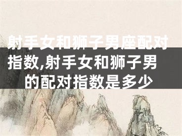 射手女和狮子男座配对指数,射手女和狮子男的配对指数是多少