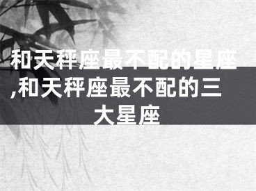 和天秤座最不配的星座,和天秤座最不配的三大星座