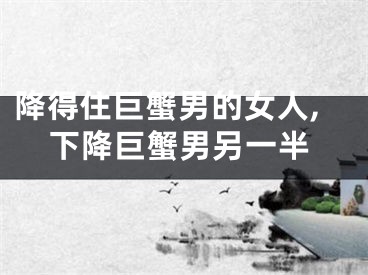 降得住巨蟹男的女人,下降巨蟹男另一半