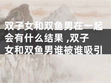 双子女和双鱼男在一起会有什么结果 ,双子女和双鱼男谁被谁吸引