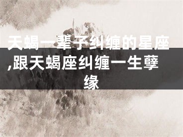 天蝎一辈子纠缠的星座,跟天蝎座纠缠一生孽缘