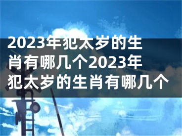 2023年犯太岁的生肖有哪几个2023年犯太岁的生肖有哪几个