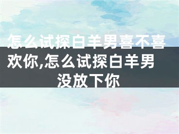 怎么试探白羊男喜不喜欢你,怎么试探白羊男没放下你