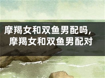摩羯女和双鱼男配吗,摩羯女和双鱼男配对