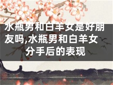 水瓶男和白羊女是好朋友吗,水瓶男和白羊女分手后的表现