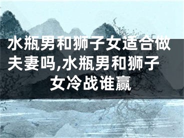 水瓶男和狮子女适合做夫妻吗,水瓶男和狮子女冷战谁赢