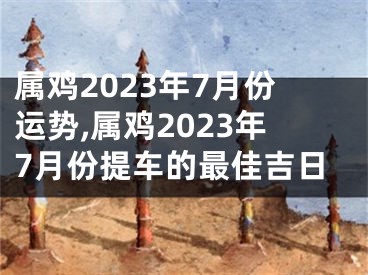 属鸡2023年7月份运势,属鸡2023年7月份提车的最佳吉日
