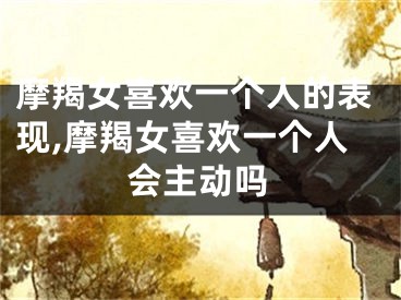 摩羯女喜欢一个人的表现,摩羯女喜欢一个人会主动吗