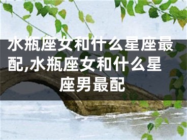 水瓶座女和什么星座最配,水瓶座女和什么星座男最配