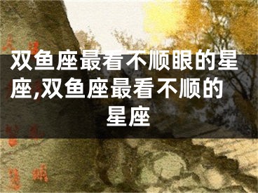 双鱼座最看不顺眼的星座,双鱼座最看不顺的星座