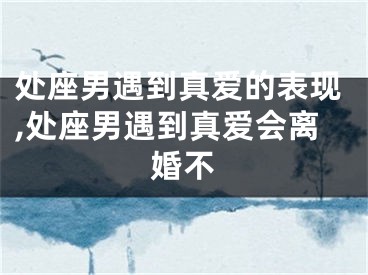 处座男遇到真爱的表现,处座男遇到真爱会离婚不